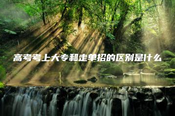 高考考上大专和走单招的区别是什么-广东技校排名网
