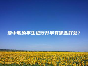 读中职的学生进行升学有哪些好处?-广东技校排名网