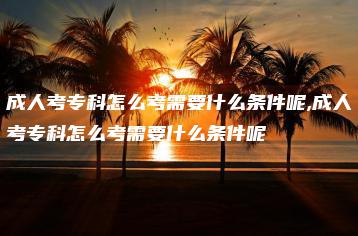 成人考专科怎么考需要什么条件呢,成人考专科怎么考需要什么条件呢-广东技校排名网