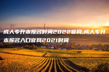 成人专升本报名时间2022官网,成人专升本报名入口官网2021时间-广东技校排名网