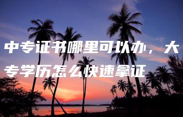 中专证书哪里可以办,大专学历怎么快速拿证-广东技校排名网