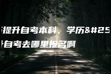 学历提升自考本科,学历提升自考去哪里报名啊-广东技校排名网