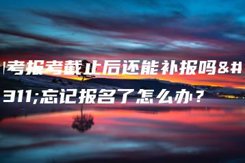 自考报考截止后还能补报吗?忘记报名了怎么办?-广东技校排名网
