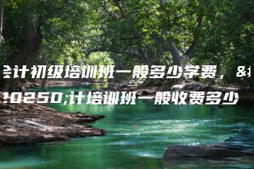 会计初级培训班一般多少学费,会计培训班一般收费多少-广东技校排名网