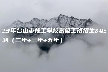 2023年台山市技工学校高级工班招生计划(二年+三年+五年)-广东技校排名网