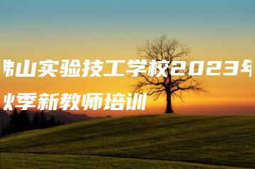 佛山实验技工学校2023年秋季新教师培训-广东技校排名网