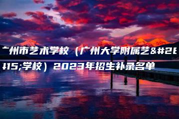 广州市艺术学校(广州大学附属艺术学校)2023年招生补录名单-广东技校排名网