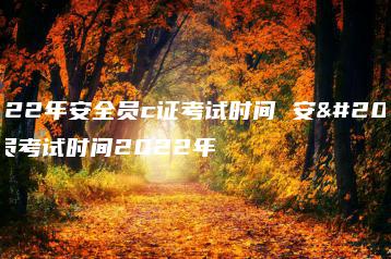 2022年安全员c证考试时间 安全员考试时间2022年-广东技校排名网