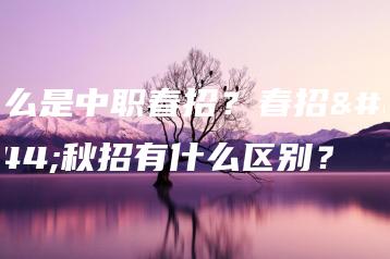 什么是中职春招?春招和秋招有什么区别?-广东技校排名网