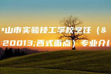 中山市实验技工学校烹饪(中西式面点)专业介绍-广东技校排名网