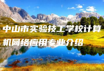 中山市实验技工学校计算机网络应用专业介绍-广东技校排名网