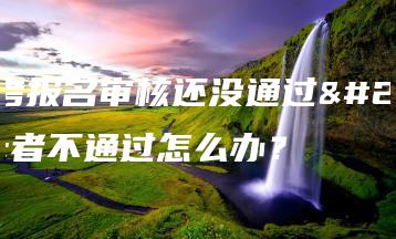 成考报名审核还没通过或者不通过怎么办?-广东技校排名网