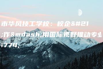广州市华风技工学校:校企合作—用国际视野推动专业建设-广东技校排名网
