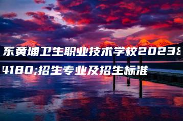 广东黄埔卫生职业技术学校2023年招生专业及招生标准-广东技校排名网