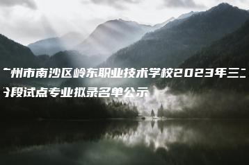 广州市南沙区岭东职业技术学校2023年三二分段试点专业拟录名单公示-广东技校排名网