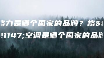 格力是哪个国家的品牌?格力空调是哪个国家的品牌-广东技校排名网