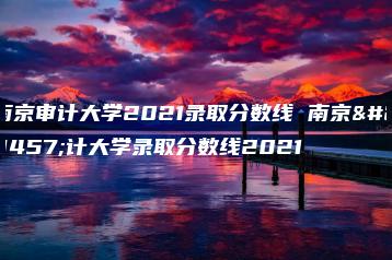 南京审计大学2021录取分数线 南京审计大学录取分数线2021-广东技校排名网