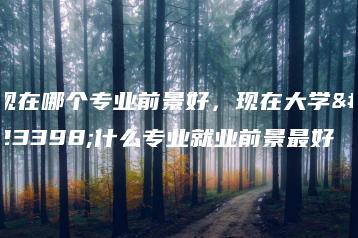 现在哪个专业前景好,现在大学学什么专业就业前景最好-广东技校排名网