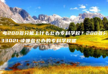 高考200多分能上什么公办专科学校?200多分能读哪些公办的专科学校呢-广东技校排名网