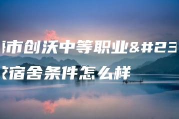珠海市创沃中等职业学校宿舍条件怎么样-广东技校排名网