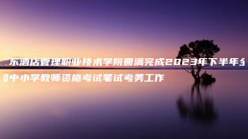 广东酒店管理职业技术学院圆满完成2023年下半年全国中小学教师资格考试笔试考务工作-广东技校排名网