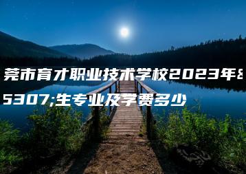 东莞市育才职业技术学校2023年招生专业及学费多少-广东技校排名网