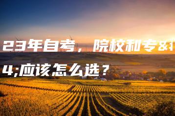 2023年自考,院校和专业应该怎么选?-广东技校排名网
