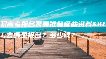 高职高考报名需要准备哪些资料?去哪里报名?多少钱?-广东技校排名网