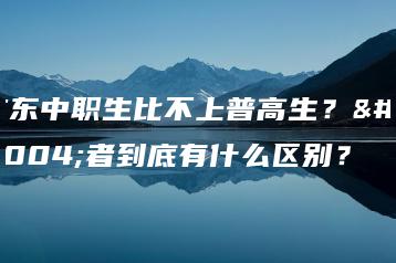 广东中职生比不上普高生?两者到底有什么区别?-广东技校排名网