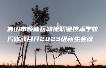 佛山市顺德区勒流职业技术学校汽修部召开2023级新生会议-广东技校排名网