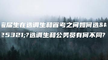 应届生在选调生和省考之间如何选择?选调生和公务员有何不同?-广东技校排名网