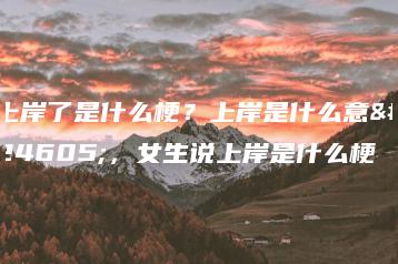 上岸了是什么梗?上岸是什么意思,女生说上岸是什么梗-广东技校排名网