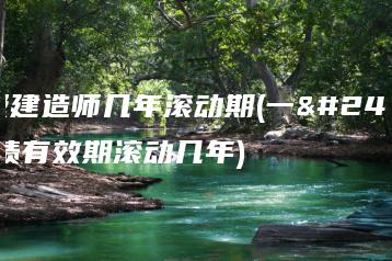一级建造师几年滚动期(一建成绩有效期滚动几年)-广东技校排名网