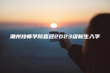 潮州技师学院喜迎2023级新生入学-广东技校排名网
