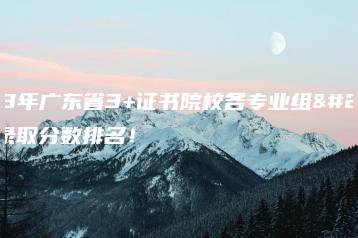 2023年广东省3+证书院校各专业组最低录取分数排名!-广东技校排名网