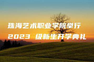 珠海艺术职业学院举行 2023 级新生开学典礼-广东技校排名网