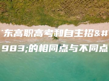 广东高职高考和自主招生的相同点与不同点-广东技校排名网