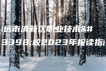 清远市清新区职业技术学校2023年报读指南-广东技校排名网