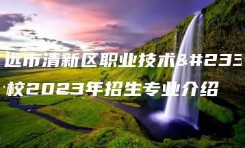 清远市清新区职业技术学校2023年招生专业介绍-广东技校排名网