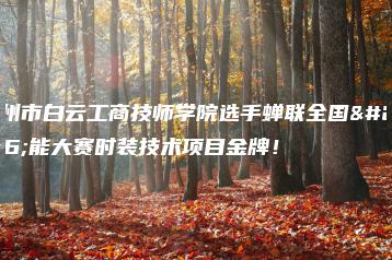 广州市白云工商技师学院选手蝉联全国技能大赛时装技术项目金牌!-广东技校排名网