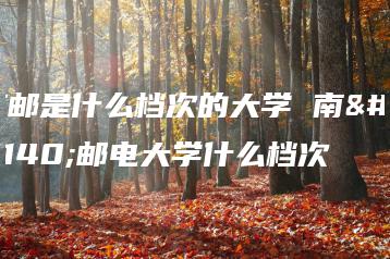 南邮是什么档次的大学 南京邮电大学什么档次-广东技校排名网