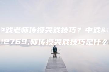 中戏老师传授哭戏技巧?中戏老师传授哭戏技巧是什么-广东技校排名网