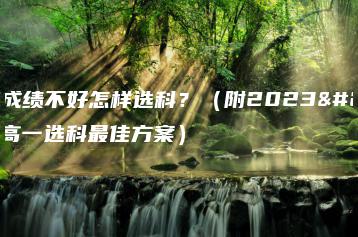 高一成绩不好怎样选科?(附2023新高一选科最佳方案)-广东技校排名网