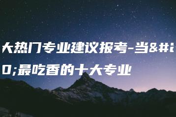 十大热门专业建议报考-当今最吃香的十大专业-广东技校排名网