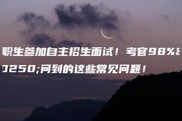 中职生参加自主招生面试!考官98%会问到的这些常见问题!-广东技校排名网