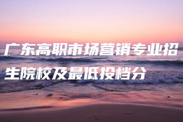 广东高职市场营销专业招生院校及最低投档分-广东技校排名网