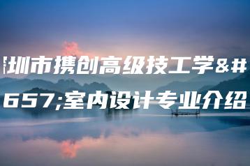 深圳市携创高级技工学校室内设计专业介绍-广东技校排名网