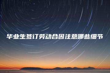 毕业生签订劳动合因注意哪些细节-广东技校排名网