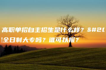 广东高职单招自主招生是什么样?也是全日制大专吗?谁可以报?-广东技校排名网