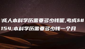 考成人本科学历需要多少钱呢,考成人本科学历需要多少钱一个月-广东技校排名网